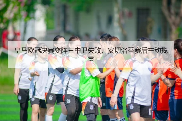 皇马欧冠决赛变阵三中卫失败，安切洛蒂赛后主动揽责（leyu）